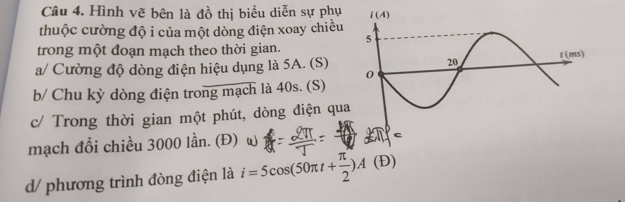 Hình vẽ bên là đồ thị biểu diễn sự phụ 
thuộc cường độ i của một dòng điện xoay chiều
trong một đoạn mạch theo thời gian.
a/ Cường độ dòng điện hiệu dụng là 5A. (S)
b/ Chu kỳ dòng điện trong mạch là 40s. (S)
c/ Trong thời gian một phút, dòng điện qua
mạch đổi chiều 3000 lần. (Đ) ω
d/ phương trình đòng điện là i=5cos (50π t+ π /2 )A(D)