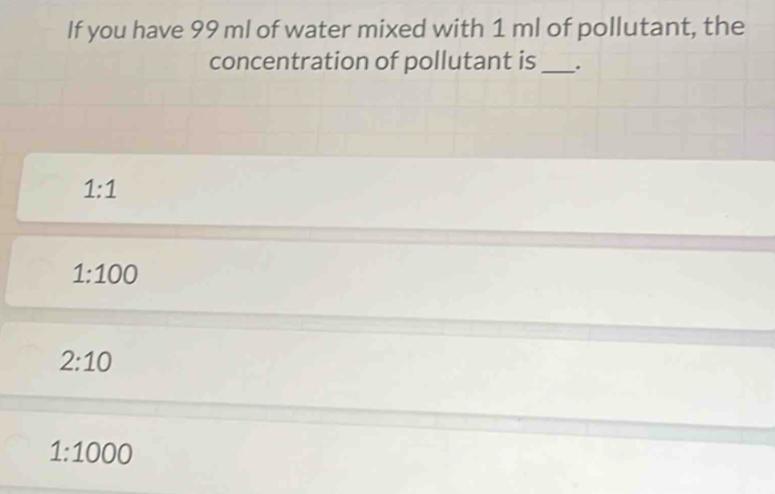 If you have 99 ml of water mixed with 1 ml of pollutant, the
concentration of pollutant is_ .
1:1
1:100
2:10
1:1000