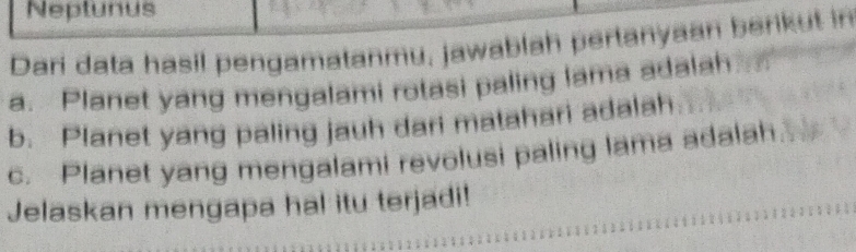 Neptunus 
Dari data hasil pengamatanmu, jawablah pertanyaan berikut in 
a. Planet yang mengalami rotasi paling lama adalah 
b. Planet yang paling jauh dari matahari adalah 
c. Planet yang mengalami revolusi paling lama adalah 
Jelaskan mengapa hal itu terjadi!