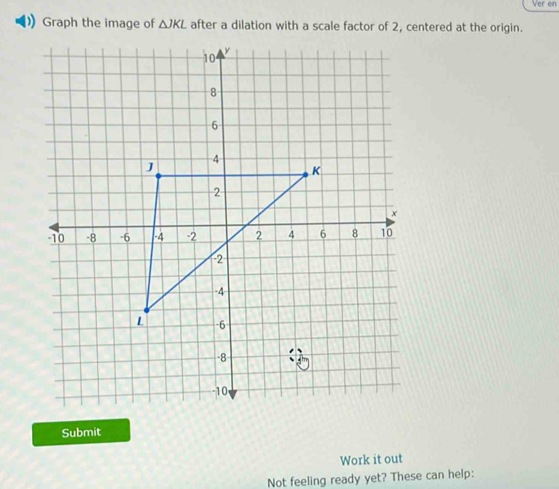 Ver en 
Graph the image of △ JKL after a dilation with a scale factor of 2, centered at the origin. 
Submit 
Work it out 
Not feeling ready yet? These can help: