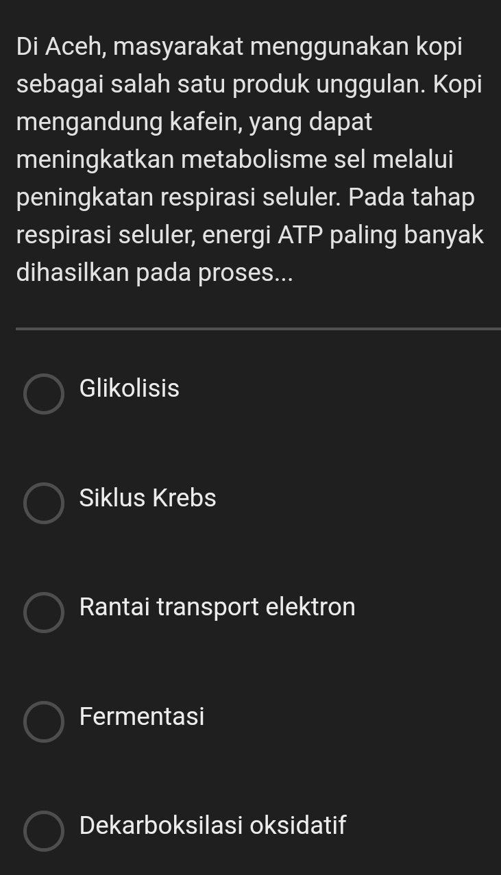 Di Aceh, masyarakat menggunakan kopi
sebagai salah satu produk unggulan. Kopi
mengandung kafein, yang dapat
meningkatkan metabolisme sel melalui
peningkatan respirasi seluler. Pada tahap
respirasi seluler, energi ATP paling banyak
dihasilkan pada proses...
Glikolisis
Siklus Krebs
Rantai transport elektron
Fermentasi
Dekarboksilasi oksidatif