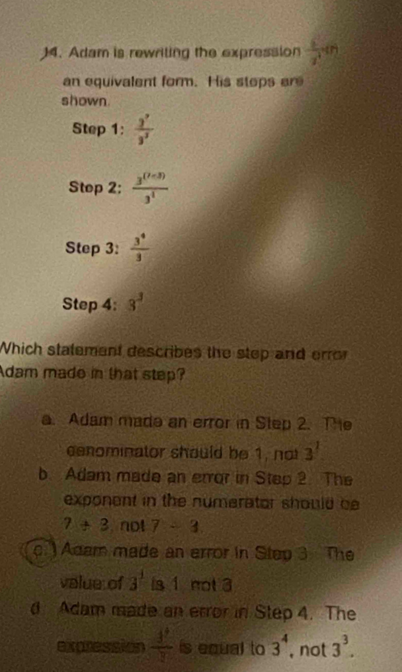 Adam is rewriling the expression  6/x^4 4n
an equivalent form. His stops ar
shown.
Step 1 :  3^7/3^3 
Step 2:  (3^((7-3)))/3^1 
Step 3:  3^4/3 
Step 4: 3^3
Which statement describes the step and erro
Adam made in that step?
a. Adam made an error in Step 2. The
cenominator should be 1, not 3^1
b. Adam made an error in Step 2. The
exponent in the numerator should be
7+3 not 7-3
c. ) Adam made an error in Step 3 The
value of 3^1 is 1 not 3
d Adam made an error in Step 4. The
expression  3^7/3  is equal to 3^4 , not 3^3.