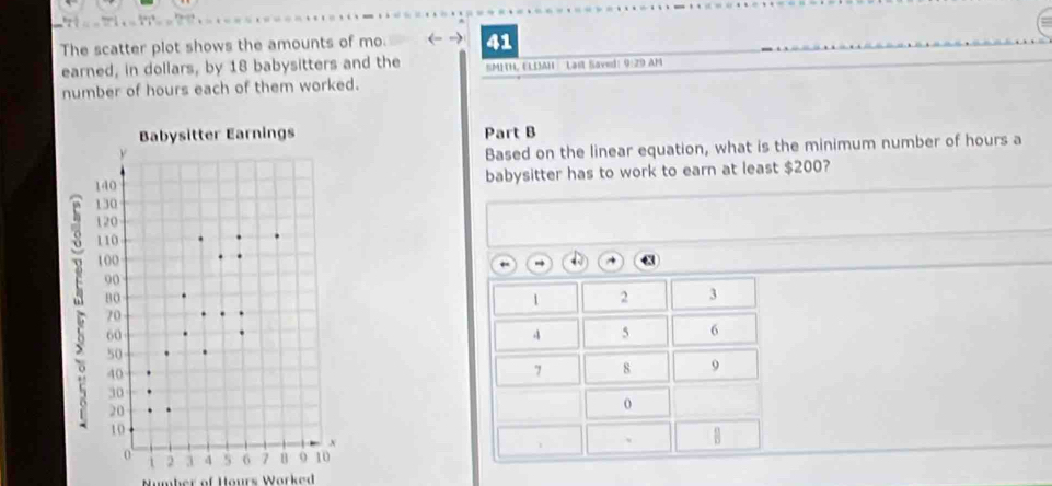 The scatter plot shows the amounts of mo. 41
earned, in dollars, by 18 babysitters and the SMHHL ELDAH : Lai Saved: 9:29 AM 
number of hours each of them worked. 
Part B 
Based on the linear equation, what is the minimum number of hours a 
babysitter has to work to earn at least $200?
1 2 3
4 5 6
7 8 9
0
1
、 
Number of Hours Worked