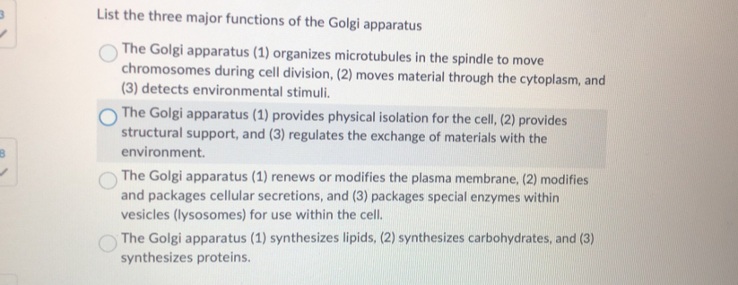 List the three major functions of the Golgi apparatus
The Golgi apparatus (1) organizes microtubules in the spindle to move
chromosomes during cell division, (2) moves material through the cytoplasm, and
(3) detects environmental stimuli.
The Golgi apparatus (1) provides physical isolation for the cell, (2) provides
structural support, and (3) regulates the exchange of materials with the
environment.
The Golgi apparatus (1) renews or modifies the plasma membrane, (2) modifies
and packages cellular secretions, and (3) packages special enzymes within
vesicles (lysosomes) for use within the cell.
The Golgi apparatus (1) synthesizes lipids, (2) synthesizes carbohydrates, and (3)
synthesizes proteins.