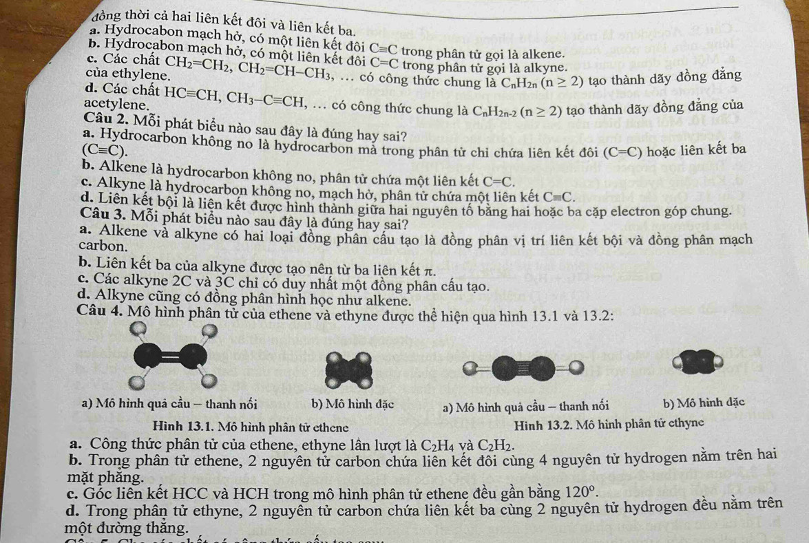 đồng thời cả hai liên kết đôi và liên kết ba,
a. Hydrocabon mạch hở, có một liên kết đôi Cequiv C trong phân tử gọi là alkene.
B. Hydrocabon mạch hở, có một liên kết đôi
c. Các chất C=C trong phân tử gọi là alkyne.
của ethylene. CH_2=CH_2,CH_2=CH-CH_3 , ... có công thức chung là C_nH_2n(n≥ 2) tạo thành dãy đồng đẳng
d. Các chất
acetylene. HCequiv CH,CH_3-Cequiv CH , ... có công thức chung là C_nH_2n-2(n≥ 2) tạo thành dãy đồng đẳng của
Câu 2. Mỗi phát biểu nào sau đây là đúng hay sai?
a. Hydrocarbon không no là hydrocarbon mà trong phân tử chỉ chứa liên kết đôi (C=C) hoặc liên kết ba
(Cequiv C).
b. Alkene là hydrocarbon không no, phân tử chứa một liên kết C=C.
c. Alkyne là hydrocarbon không no, mạch hở, phân tử chứa một liên kết Cequiv C.
d. Liên kết bội là liên kết được hình thành giữa hai nguyên tố băng hai hoặc ba cặp electron góp chung.
Câu 3. Mỗi phát biểu nào sau đây là đúng hay sai?
a. Alkene và alkyne có hai loại đồng phân cầu tạo là đồng phân vị trí liên kết bội và đồng phân mạch
carbon.
b. Liên kết ba của alkyne được tạo nên từ ba liên kết π.
c. Các alkyne 2C và 3C chỉ có duy nhất một đồng phân cấu tạo.
d. Alkyne cũng có đồng phân hình học như alkene.
Câu 4. Mô hình phân tử của ethene và ethyne được thể hiện qua hình 13.1 và 13.2:
a) Mô hình quả cầu — thanh nối b) Mô hình đặc a) Mô hình quả cầu — thanh nối b) Mô hình đặc
Hình 13.1. Mô hình phân tử ethene Hình 13.2. Mô hình phân tứ ethyne
a. Công thức phân tử của ethene, ethyne lần lượt là C_2H_4 và C_2H_2.
b. Trong phân tử ethene, 2 nguyên tử carbon chứa liên kết đôi cùng 4 nguyên tử hydrogen nằm trên hai
mặt phăng.
c. Gốc liên kết HCC và HCH trong mô hình phân tử ethenẹ đều gần bằng 120°.
d. Trong phân tử ethyne, 2 nguyên tử carbon chứa liên kết ba cùng 2 nguyên tử hydrogen đều nằm trên
một đường thăng.