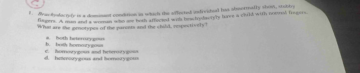 Bruchydactyly is a dommant condition in which the affected individual has abnormally short, stubby
fingers. A man and a woman who are both affected with brachydactyly have a child with normal fingers.
What are the genotypes of the parents and the child, respectively?
a both heterozygous
b. both homozygous
C homozygous and heterozygous
d. heterozygous and homozygous
