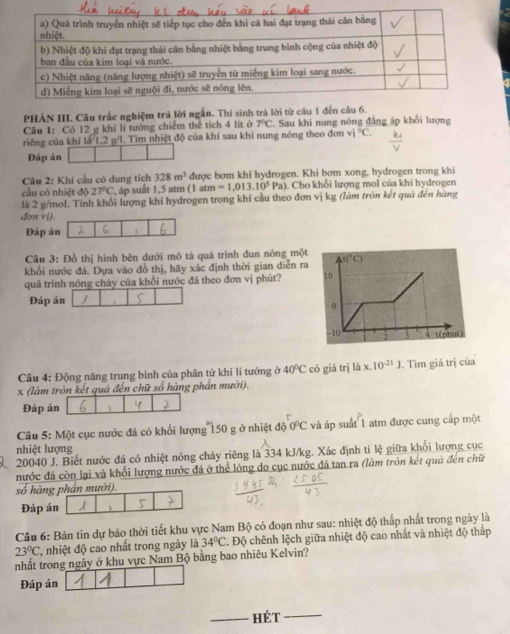 PHẢN III. Câu trắc nghiệm trả lời ngắn. Thí sinh trả lờ
Câu 1: Có 12 g khí lí tưởng chiếm thể tích 4 lít ở 7°C Sau khi nung nóng đẳng áp khối lượng
riêng của khí là 1,2 g/l. Tìm nhiệt độ của khí sau khi nung nóng theo đơn vi°C.
Đáp án
Câu 2: Khí cầu có dung tích 328m^3 được bơm khi hydrogen. Khi bơm xong, hydrogen trong khi
cầu có nhiệt độ 27°C , áp suất 1,5 atm (1 atn n=1,013,10^5Pa) Cho khổi lượng mol của khí hydrogen
là 2 g/mol. Tính khối lượng khí hydrogen trong khí cầu theo đơn vị kg (lâm tròn kết quả đên hàng
đơn vi).
Đáp án 1
Câu 3: Đồ thị hình bên đưới mô tá quá trình đun nóng một
khối nước đá. Dựa vào đồ thị, hãy xác định thời gian diễn ra
quá trình nóng chảy của khối nước đá theo đơn vị phút? 
Đáp án
Câu 4: Động năng trung bình của phân tử khí lí tưởng ở 40°C có giá trị ldx.10^(-21)J. Tìm giá trị của
x (làm tròn kết quá đến chữ số hàng phần mười).
Đáp án 、
Câu 5: Một cục nước đá có khối lượng 150 g ở nhiệt độ 0°C và áp suất 1 atm được cung cấp một
nhiệt lượng
20040 J. Biết nước đá có nhiệt nóng chảy riêng là 334 kJ/kg. Xác định tí lệ giữa khổi lượng cục
nước đá còn lại và khối lượng nước đá ở thể lông do cục nước đá tan ra (làm tròn kết quả đến chữ
số hàng phần mười).
Đáp án 1
Câu 6: Bản tin dự báo thời tiết khu vực Nam Bộ có đoạn như sau: nhiệt độ thấp nhất trong ngày là
23°C , nhiệt độ cao nhất trong ngày là 34°C. Độ chênh lệch giữa nhiệt độ cao nhất và nhiệt độ thấp
nhất trong ngày ở khu vực Nam Bộ bằng bao nhiêu Kelvin?
Đáp án
_hét_
