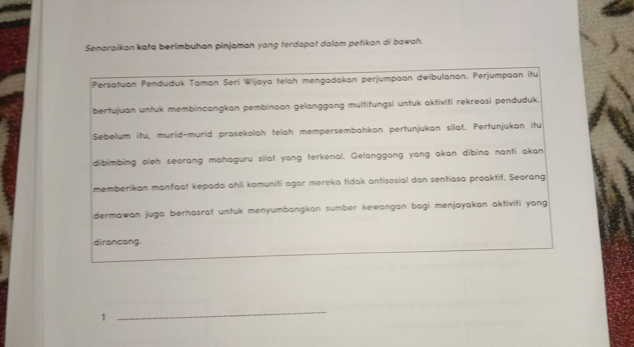 Senaraikan kata berimbuhan pinjaman yang terdapat dalam petikan di bawah. 
Persatuan Penduduk Taman Seri Wijaya telah mengadakan perjumpaan dwibulanan. Perjumpaan itu 
bertujuan untuk membincangkan pembinaan gelanggang multifungsi untuk aktiviti rekreasi penduduk. 
Sebelum itu, murid-murid prasekolah telah mempersembahkan pertunjukan silat. Pertunjukan itu 
dibimbing oleh seorang mahaguru silat yang terkenal. Gelanggang yang akan dibina nanti akan 
memberikan manfaat kepada ahli komuniti agar mereka tidak antisosial dan sentiasa proaktif. Seorang 
dermawan juga berhasrat untuk menyumbangkan sumber kewangan bagi menjayakan aktiviti yang 
dirancang. 
1 
_