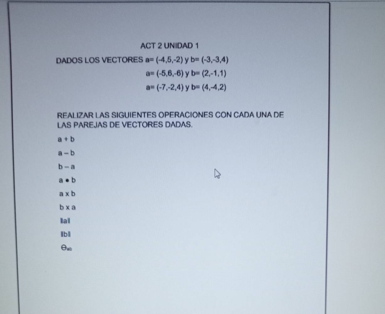 ACT 2 UNIDAD 1 
DADOS LOS VECTORES a=(-4,5,-2) y b=(-3,-3,4)
a=(-5,6,-6) y b=(2,-1,1)
a=(-7,-2,4) y b=(4,-4,2)
REALIZAR LAS SIGUIENTES OPERACIONES CON CADA UNA DE 
LAS PAREJAS DE VECTORES DADAS.
a+b
a-b
b-a
a· b. a* b
b * a
lail 
lbll 
θab