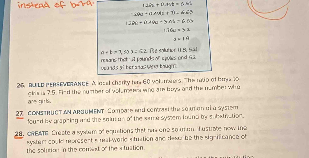 1.29a+0.49b=6.63
1.29a+0.49(a+7)=6.63
1.29a+0.49a+3.43=6.63
1.78a=3.2
a=1.8
a+b=7,sob=5.2 The solution (1.8,5.2)
means that 1.8 pounds of apples and 5,2
pounds of bananas were bought. 
26. BUILD PERSEVERANCE A local charity has 60 volunteers. The ratio of boys to 
girls is 7:5. Find the number of volunteers who are boys and the number who 
are girls. 
27. CONSTRUCT AN ARGUMENT Compare and contrast the solution of a system 
found by graphing and the solution of the same system found by substitution. 
28. CREATE Create a system of equations that has one solution. Illustrate how the 
system could represent a real-world situation and describe the significance of 
the solution in the context of the situation.