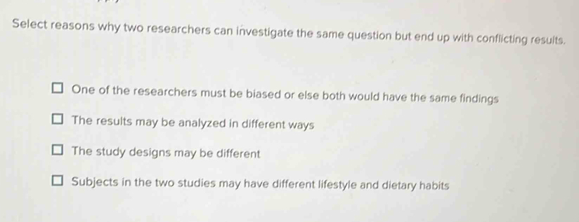 Select reasons why two researchers can investigate the same question but end up with conflicting resuits.
One of the researchers must be biased or else both would have the same findings
The results may be analyzed in different ways
The study designs may be different
Subjects in the two studies may have different lifestyle and dietary habits