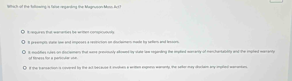 Which of the following is false regarding the Magnuson-Moss Act?
It requires that warranties be written conspicuously.
It preempts state law and imposes a restriction on disclaimers made by sellers and lessors.
It modifies rules on disclaimers that were previously allowed by state law regarding the implied warranty of merchantability and the implied warranty
of fitness for a particular use.
If the transaction is covered by the act because it involves a written express warranty, the seller may disclaim any implied warranties.