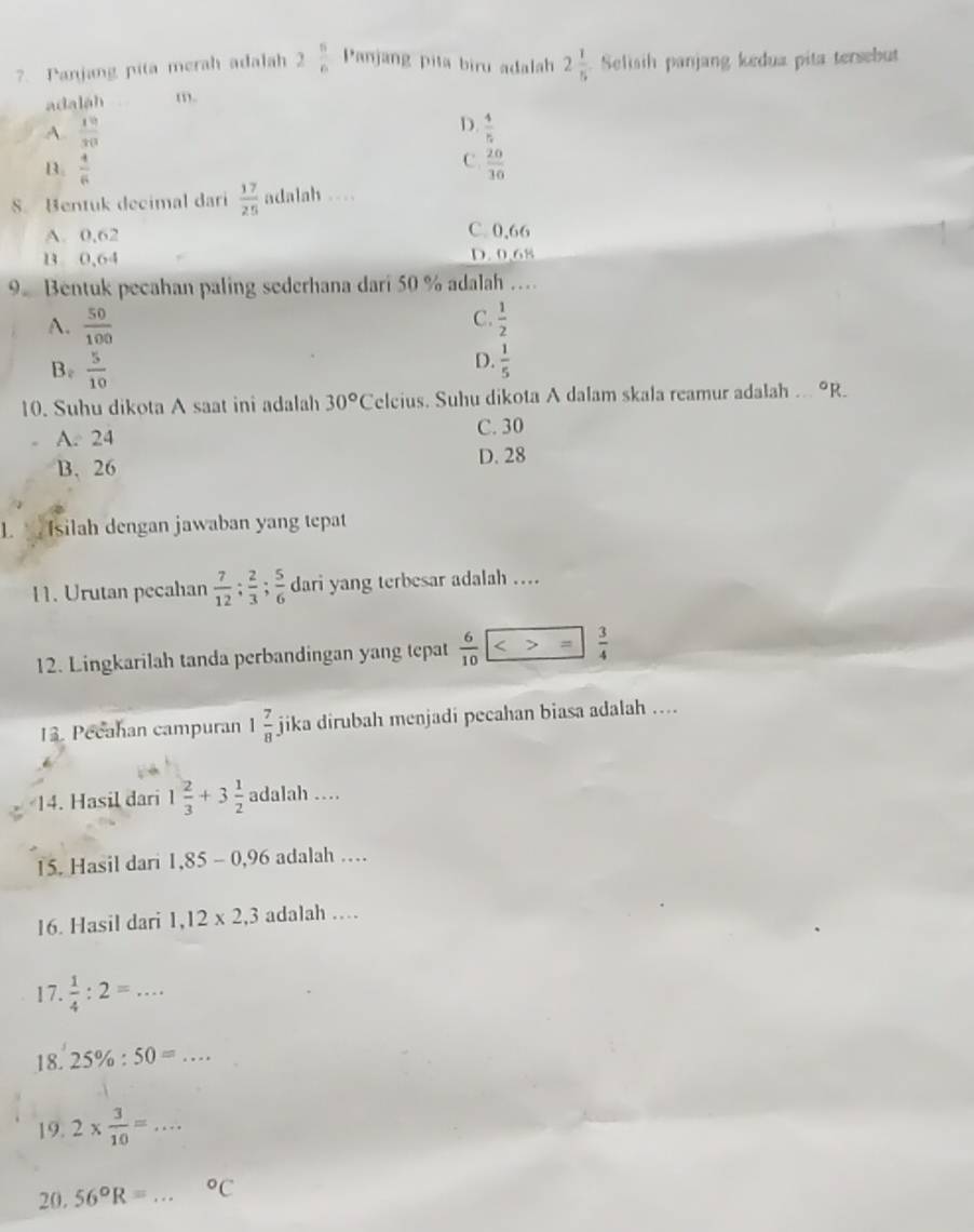 ?. Panjang pita merah adalah 2 5/6  Panjang pita biru adalah 2 1/5  Selisih panjang kedua pita tersebut
adaláh m.
D.
A.  19/30   4/5 
C.
B.  4/6   20/30 
S. Bentuk decimal dari  17/25  adalah .
A. 0,62 C. 0,66
B 0,64 D. 0.68
9 Bentuk pecahan paling sederhana dari 50 % adalah …
C.
A.  50/100   1/2 
D.
B.  5/10   1/5 
10. Suhu dikota A saat ini adalah 30°C eleius. Suhu dikota A dalam skala reamur adalah ... 9R.
A. 24 C. 30
D. 28
B. 26
1. Isilah dengan jawaban yang tepat
11. Urutan pecahan  7/12 ;  2/3 ;  5/6  dari yang terbesar adalah ...
12. Lingkarilah tanda perbandingan yang tepat  6/10  =  3/4 
13. Pecahan campuran 1 7/8  jika dirubah menjadi pecahan biasa adalah ....
14. Hasil dari 1 2/3 +3 1/2  adalah …
15. Hasil dari 1,85-0,96 adalah …
16. Hasil dari 1, 12* 2, 3 adalah …
17.  1/4 :2=... 
18. 25% :50=... 
19. 2*  3/10 =... 
20. 56°R=... ^circ C