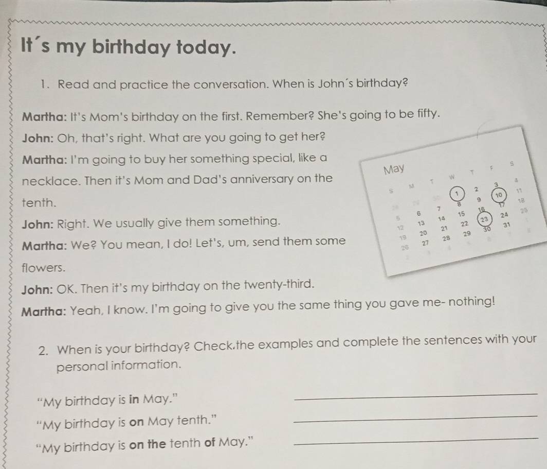 It's my birthday today. 
1. Read and practice the conversation. When is John's birthday? 
Martha: It's Mom's birthday on the first. Remember? She's going to be fifty. 
John: Oh, that's right. What are you going to get her? 
Martha: I'm going to buy her something special, like a 
May 
F 
s 
T 
necklace. Then it's Mom and Dad's anniversary on the 
1 
w

3
s
1
2
tenth. a 8 9 10 11
28 7 16 17
1B
6
5 14 15
John: Right. We usually give them something. 23 24 25
13 22
12 21 31
20
Martha: We? You mean, I do! Let's, um, send them some 19 27 28 29 30
26
flowers. 
John: OK. Then it's my birthday on the twenty-third. 
Martha: Yeah, I know. I'm going to give you the same thing you gave me- nothing! 
2. When is your birthday? Check.the examples and complete the sentences with your 
personal information. 
_ 
“My birthday is in May.” 
_ 
_ 
“My birthday is on May tenth.” 
“My birthday is on the tenth of May.”