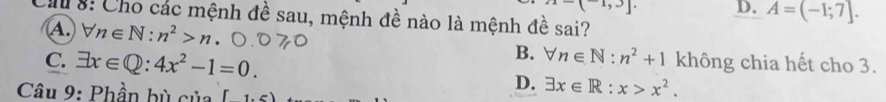 x-(-1,3]. D. A=(-1;7]. 
Ch8: Cho các mệnh đề sau, mệnh đề nào là mệnh đề sai?
A. forall n∈ N:n^2>n B. forall n∈ N:n^2+1 không chia hết cho 3.
C. exists x∈ Q:4x^2-1=0. D. exists x∈ R:x>x^2. 
* Câu 9: Phần bù của [1,5)