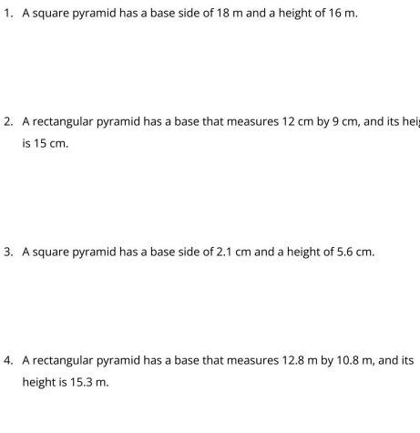 A square pyramid has a base side of 18 m and a height of 16 m. 
2. A rectangular pyramid has a base that measures 12 cm by 9 cm, and its hei 
is 15 cm. 
3. A square pyramid has a base side of 2.1 cm and a height of 5.6 cm. 
4. A rectangular pyramid has a base that measures 12.8 m by 10.8 m, and its 
height is 15.3 m.