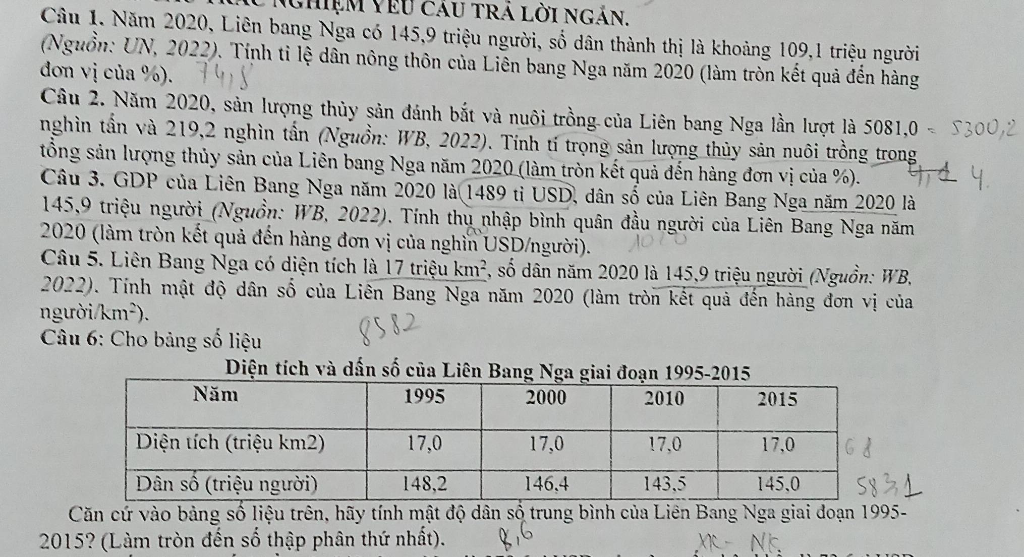 Nghiệm Vêu cáu tRả lời ngn. 
Câu 1. Năm 2020, Liên bang Nga có 145, 9 triệu người, số dân thành thị là khoảng 109,1 triệu người 
(Nguồn: UN, 2022). Tính tỉ lệ dân nông thôn của Liên bang Nga năm 2020 (làm tròn kết quả đến hàng 
dơn vị của %). 
Câu 2. Năm 2020, sản lượng thủy sản đánh bắt và nuôi trồng của Liên bang Nga lần lượt là 5081,0 
nghìn tần và 219, 2 nghìn tấn (Nguồn: WB, 2022). Tính tí trọng sản lượng thủy sản nuôi trồng trong 
tổng sản lượng thủy sản của Liên bang Nga năm 2020 (làm tròn kết quả đến hàng đơn vị của %). 
Câu 3. GDP của Liên Bang Nga năm 2020 là 1489 ti USD, dân số của Liên Bang Nga năm 2020 là
145,9 triệu người (Nguồn: WB, 2022). Tính thu nhập bình quân đầu người của Liên Bang Nga năm 
2020 (làm tròn kết quả đến hàng đơn vị của nghỉn USD/người). 
Câu 5. Liên Bang Nga có diện tích là 17 triệu km^2 7, số dân năm 2020 là 145,9 triệu người (Nguồn: WB, 
2022). Tính mật độ dân số của Liên Bang Nga năm 2020 (làm tròn kết quả đến hàng đơn vị của 
người. km^2). 
* Câu 6: Cho bảng số liệu 
Diện tích và dấn số của Liên Bang Nga giai đoạn 1995-2015 
Căn cứ vào bảng số liệu trên, hãy tính mật độ dân số trung bình của Liên Bang Nga giai đoạn 1995- 
2015? (Làm tròn đến số thập phân thứ nhất).