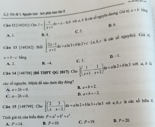 Học đễ khẳng đình minh
Chủ Chủ đề 5. Nguyên hàm - tích phân hám hữu tỉ
Câu 12 [149241]: Cho I=∈tlimits _0^(1frac x)x+1dx=a-ln b với a, b là các số nguyên dương. Giá trị
a+b bǎng
D. 6.
C. 5.
A. 3. B. 4.
Câu 13 [149242]: Biết ∈tlimits _0^((frac 1)2) (2x-1)/x+1 dx=aln 3+bln 2+c (a, b, c là các số nguyên). Giá trị
a+b-c bằng
D. -1.
A. 2 . B. →4. C. 3 .
Câu 14 [148798] [Đề THPT QG 2017]: Cho ∈tlimits _0^(1(frac 1)x+1- 1/x+2 )dx=aln 2+bln 3 với a, b là
các số nguyên. Mệnh đề nào dưới đây đúng?
A. a+2b=0.
B. a+b=2.
C. a-2b=0.
D. a+b=-2. 
Câu 15 [148799] ]: Cho ∈tlimits _4^(5(frac 2)x- 3/x-2 )dx=aln 2+bln 3+cln 5 với a, b,c là các số hữu ti.
Tính giá trị của biểu thức P=a^2+b^2+c^2.
A. P=14. B. P=10. C. P=19. D. P=20.