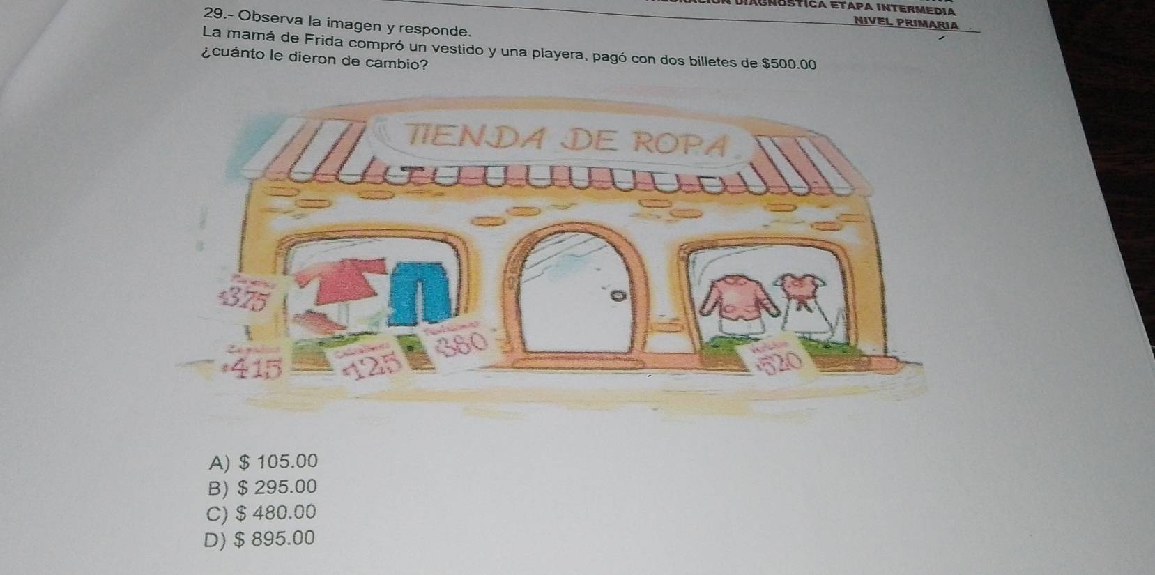 DiÁgnóstíca Etapa Intermedia
29.- Observa la imagen y responde.
NIVEL PRIMARIA
La mamá de Frida compró un vestido y una playera, pagó con dos billetes de $500.00
¿cuánto le dieron de cambio?
A) $ 105.00
B) $ 295.00
C) $ 480.00
D) $ 895.00