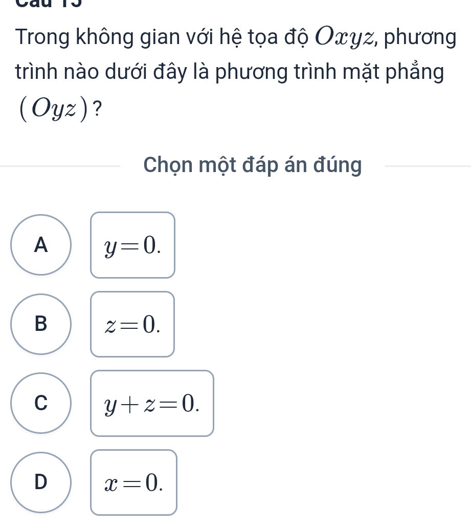 Trong không gian với hệ tọa độ Oxyz, phương
trình nào dưới đây là phương trình mặt phẳng
(Oyz) ?
Chọn một đáp án đúng
A y=0.
B z=0.
C y+z=0.
D x=0.