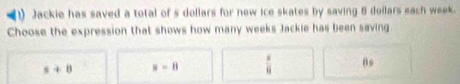 Jackie has saved a total of s dollars for new ice skates by saving 5 dellars each week.
Choose the expression that shows how many weeks Jackle has been saving
s+8
s=8
 s/11 
Bs