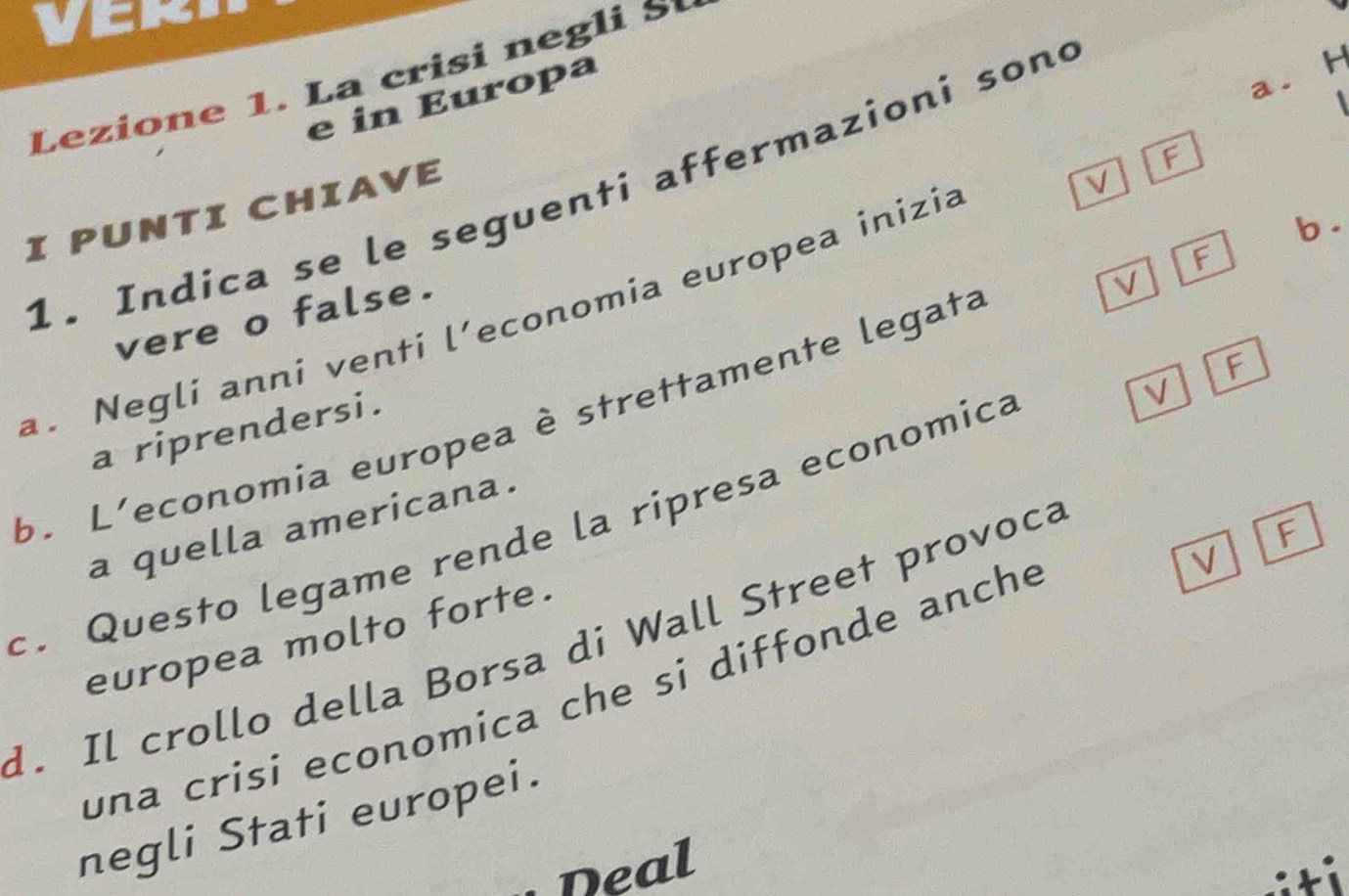 VCK. 
Lezione 1. La crisi negli S 
e in Europa 
H 
aì 
F 
V 
1. Indica se le seguenti affermazioni sond 
I PUNTI CHIAVE 
b . 
V 
a. Negli anni venti l’economia europea inizia 
vere o false. 
b. L'economia europea è strettamente legata F 
a riprendersi. 
c. Questo legame rende la ripresa economica a quella americana. V F 
V 
europea molto forte. 
d. Il crollo della Borsa di Wall Street provoca 
F 
una crisi economica che si diffonde anche 
negli Stati europei. 
neal 
:ti