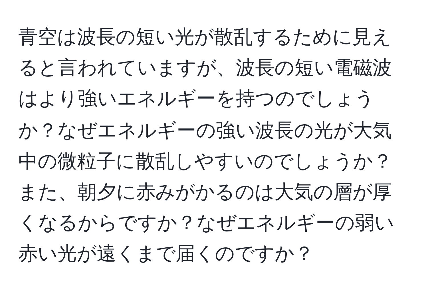 青空は波長の短い光が散乱するために見えると言われていますが、波長の短い電磁波はより強いエネルギーを持つのでしょうか？なぜエネルギーの強い波長の光が大気中の微粒子に散乱しやすいのでしょうか？また、朝夕に赤みがかるのは大気の層が厚くなるからですか？なぜエネルギーの弱い赤い光が遠くまで届くのですか？