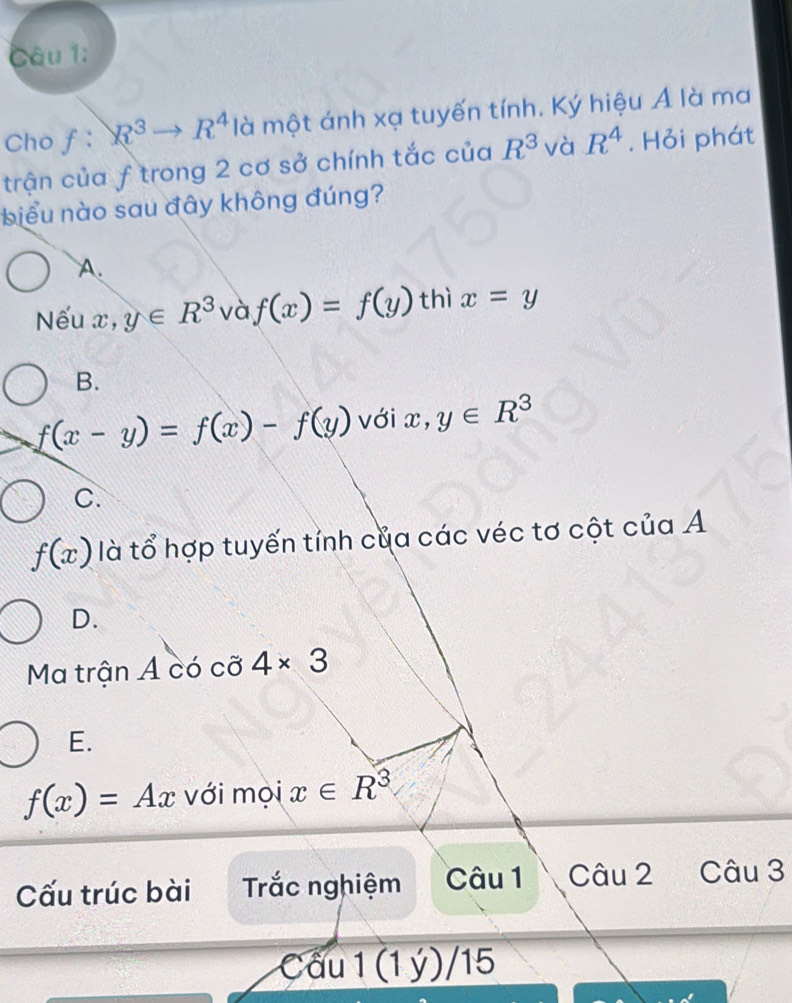 Cho f: R^3to R^4 là một ánh xạ tuyến tính. Ký hiệu A là ma
trận của f trong 2 cơ sở chính tắc của R^3 và R^4. Hỏi phát
biểu nào sau đây không đúng?
A.
Nếu x, y∈ R^3 và f(x)=f(y) thì x=y
B.
f(x-y)=f(x)-f(y) với x, y∈ R^3
C.
f(x) là tổ hợp tuyến tỉnh của các véc tơ cột của A
D.
Ma trận Á có cỡ 4* 3
E.
f(x)=Ax với mọi x∈ R^3
Cấu trúc bài Trắc nghiệm Câu 1 Câu 2 Câu 3
Cầu 1(1y 11 15