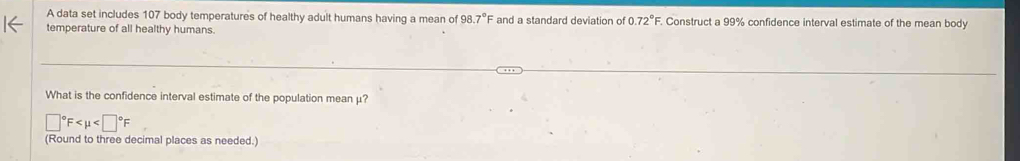 A data set includes 107 body temperatures of healthy adult humans having a mean of 98.7°F and a standard deviation of 0.72° F. Construct a 99% confidence interval estimate of the mean body 
temperature of all healthy humans. 
What is the confidence interval estimate of the population mean μ?
□°F
(Round to three decimal places as needed.)