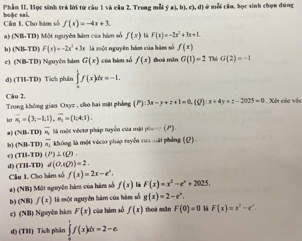 Phần II. Học sinh tră lời từ câu 1 và câu 2. Trong mỗi ý a), b), c), d) ở mỗi câu. học sinh chọn dúng
hoặc sai.
Câu 1. Cho hàm số f(x)=-4x+3.
a) (NB-TD) Một nguyên hảm của hàm số f(x) là F(x)=-2x^2+3x+1.
b) (NB-TD) F(x)=-2x^2+3x là một nguyên hàm của hàm số f(x)
c) (NB-TD) Nguyên hàm G(x) của hàm số f(x) thoả mǎn G(1)=2 Thi G(2)=-1
d) (TH-TD) Tích phân ∈tlimits _0^(1f(x)dx=-1.
Câu 2.
Trong không gian Oxyz , cho hai mặt phẳng (P): 3x-y+z+1=0,(( 2): x+4y+z-2025=0. Xét các véc
overline n_1)=(3;-1;1),overline n_2=(1;4;1).
a) (NB-TD) overline n_1 là một véctơ pháp tuyển của mặt phang (P).
b) (NB-TD) overline n_1 không là một véctơ pháp tuyển của mặt phẳng (Q).
c) (TH-TD)(P)⊥ (Q).
d) (TH-TD) d(O,(Q))=2.
Câu 1. Cho hàm số f(x)=2x-e^x.
a) (NB) Một nguyên hàm của hàm số f(x) là F(x)=x^2-e^x+2025.
b) (NB) f(x) là một nguyên hàm của hàm số g(x)=2-e^x.
c) (NB) Nguyên hàm F(x) của hàm số f(x) thoả mǎn F(0)=0 là F(x)=x^2-e^x.
d) (TH) Tích phân ∈tlimits _0^1f(x)dx=2-e.