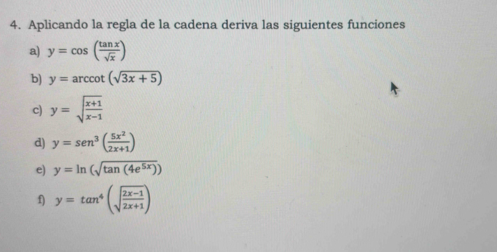 Aplicando la regla de la cadena deriva las siguientes funciones 
a) y=cos ( tan x/sqrt(x) )
b) y=arccot (sqrt(3x+5))
c) y=sqrt(frac x+1)x-1
d) y=sen^3( 5x^2/2x+1 )
e) y=ln (sqrt(tan (4e^(5x))))
f) y=tan^4(sqrt(frac 2x-1)2x+1)