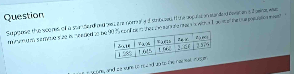 Question 
Suppose the scores of a standardized test are normally distributed. If the population standard deviation is 2 points, what 
minimum sample size is needed to bt that the sample mean is within 1 point of the true population mean? 
nx-score, and be sure to round up to the nea