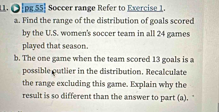 ●.pg 55| Soccer range Refer to Exercise 1. 
a. Find the range of the distribution of goals scored 
by the U.S. women's soccer team in all 24 games 
played that season. 
b. The one game when the team scored 13 goals is a 
possibleputlier in the distribution. Recalculate 
the range excluding this game. Explain why the 
result is so different than the answer to part (a).