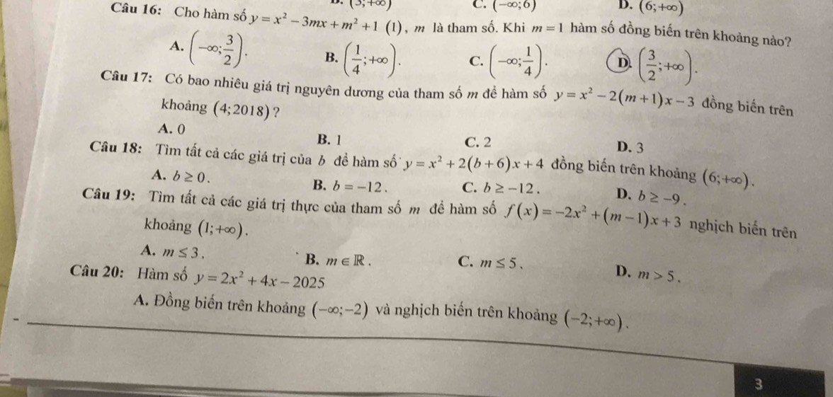 (3,+∈fty )
C. (-∈fty ;6) D. (6;+∈fty )
Câu 16: Cho hàm số y=x^2-3mx+m^2+1(1) , m là tham số. Khi m=1 hàm số đồng biến trên khoảng nào?
A. (-∈fty ; 3/2 ). B. ( 1/4 ;+∈fty ). C. (-∈fty ; 1/4 ). D ( 3/2 ;+∈fty ). 
Câu 17: Có bao nhiêu giá trị nguyên dương của tham số m đề hàm số y=x^2-2(m+1)x-3 đồng biến trên
khoảng (4;2018) ?
A. 0 B. 1 C. 2
D. 3
Câu 18: Tìm tất cả các giá trị của b đề hàm số y=x^2+2(b+6)x+4 đồng biến trên khoảng (6;+∈fty ).
A. b≥ 0. B. b=-12. C. b≥ -12. D. b≥ -9. 
Câu 19: Tìm tất cả các giá trị thực của tham số m đề hàm số f(x)=-2x^2+(m-1)x+3 nghịch biến trên
khoảng (1;+∈fty ).
A. m≤ 3.
B. m∈ R. C. m≤ 5. 
Câu 20: Hàm số y=2x^2+4x-2025
D. m>5.
A. Đồng biến trên khoảng (-∈fty ;-2) và nghịch biến trên khoảng (-2;+∈fty ). 
3