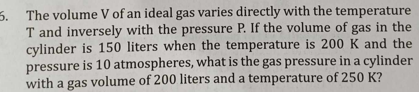 The volume V of an ideal gas varies directly with the temperature 
T and inversely with the pressure P. If the volume of gas in the 
cylinder is 150 liters when the temperature is 200 K and the 
pressure is 10 atmospheres, what is the gas pressure in a cylinder 
with a gas volume of 200 liters and a temperature of 250 K?