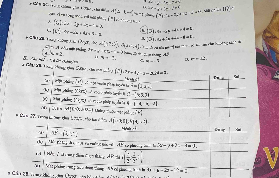 32+7=0.
B. 2x+y-3z+7=0
Câu 24. Trong không gian Oxyz , cho điểm A(2;-1;-3) và mặt phẳng (P):3x-2y+4z-5=0. Mặt phẳng (Q) đi
D. 2x-y+3z-7=0.
qua A và song song với mặt phẳng (P) có phương trình :
A. (Q):3x-2y+4z-4=0.
C. (Q):3x-2y+4z+5=0.
B. (Q):3x-2y+4z+4=0.
D. (Q):3x+2y+4z+8=0..
Câu 25. Trong không gian Oxyz , cho A(1;2;3),B(3;4;4). Tìm tất cả các giá trị của tham số M sao cho khoảng cách từ
điểm A đến mặt phẳng 2x+y+mz-1=0 bằng độ dài đoạn thẳng AB
A. m=2. B. m=-2. C. m=-3. D. m=± 2.
B. Câu hồi - Trả lời Đúng/sai
Câu 26. Trong không gian Oxyz , cho
*  không gian Oxyz , cho hai điểm 
*  không gian Oxyz, cho bốn điểm A(1.1)∩ (