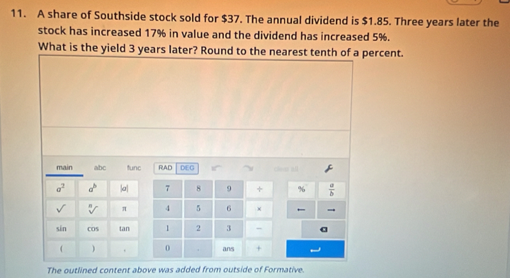 A share of Southside stock sold for $37. The annual dividend is $1.85. Three years later the 
stock has increased 17% in value and the dividend has increased 5%. 
What is the yield 3 years later? Round to the nearest tenth of a percent. 
main abc func RAD DEG Clev all
a^2 a^b |a| 7 8 9 + %  a/b 
sqrt() sqrt[n]() π 4 5 6 × — 
in cos tan 1 2 3 - 
( ) 0 ans + 
The outlined content above was added from outside of Formative.