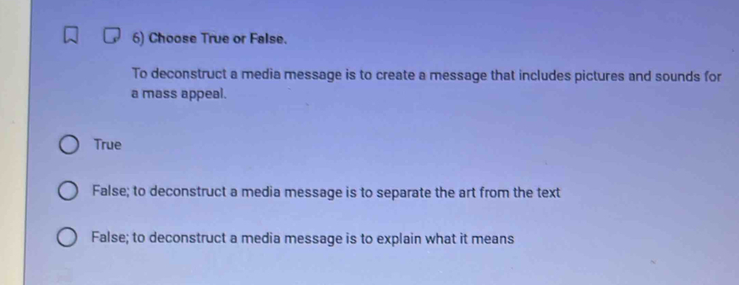 Choose True or False.
To deconstruct a media message is to create a message that includes pictures and sounds for
a mass appeal.
True
False; to deconstruct a media message is to separate the art from the text
False; to deconstruct a media message is to explain what it means