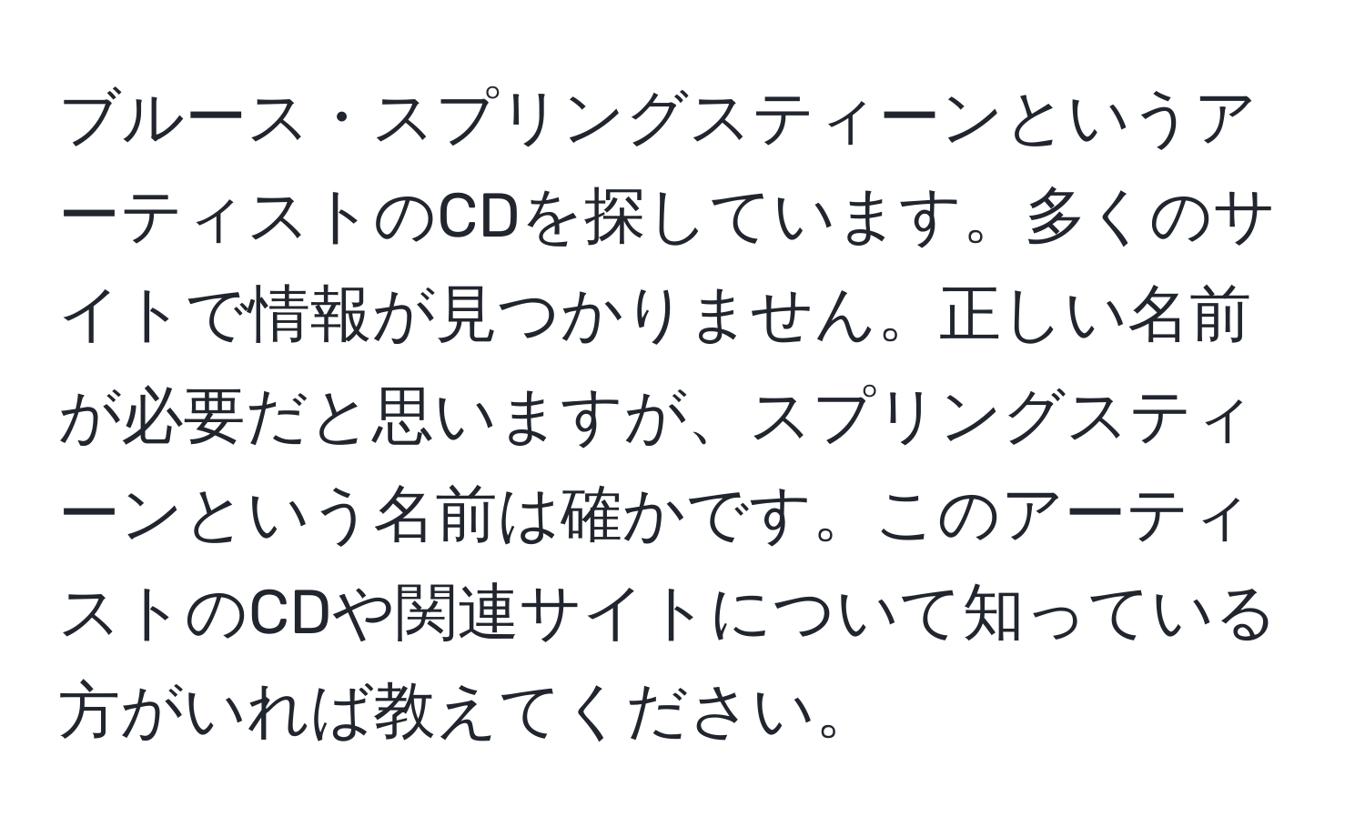 ブルース・スプリングスティーンというアーティストのCDを探しています。多くのサイトで情報が見つかりません。正しい名前が必要だと思いますが、スプリングスティーンという名前は確かです。このアーティストのCDや関連サイトについて知っている方がいれば教えてください。