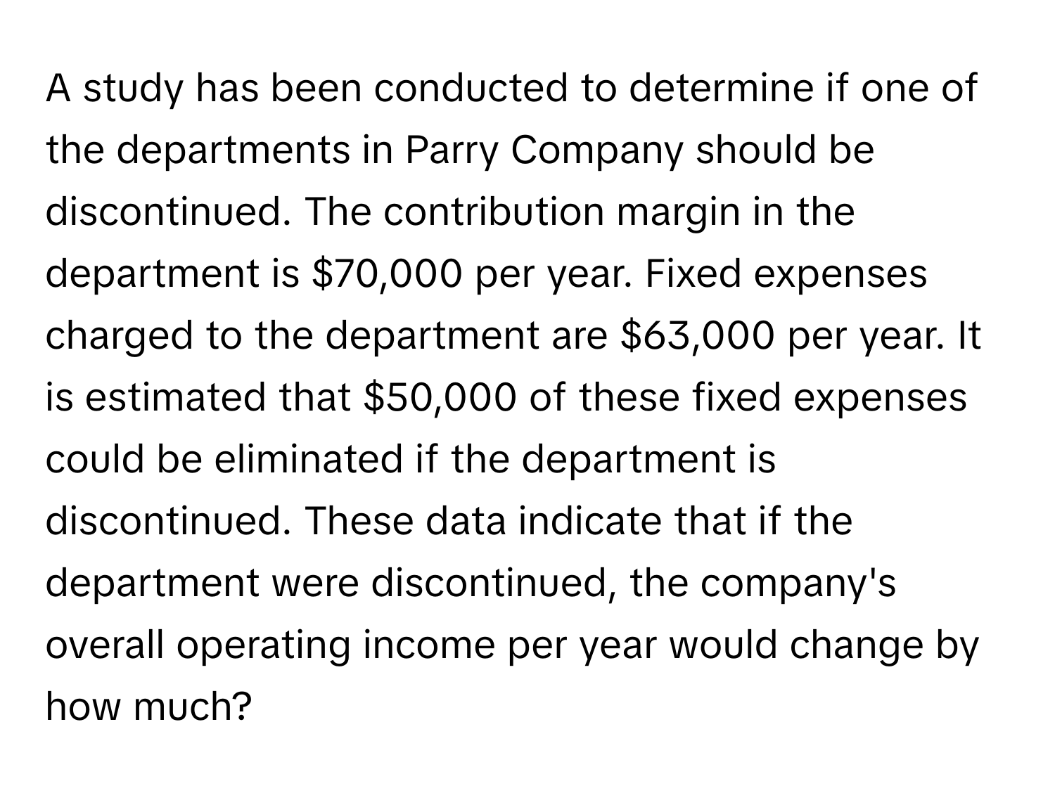 A study has been conducted to determine if one of the departments in Parry Company should be discontinued. The contribution margin in the department is $70,000 per year. Fixed expenses charged to the department are $63,000 per year. It is estimated that $50,000 of these fixed expenses could be eliminated if the department is discontinued. These data indicate that if the department were discontinued, the company's overall operating income per year would change by how much?