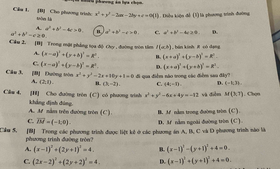 iều phương án lựa chọn.
Câu 1. [B] Cho phương trình: x^2+y^2-2ax-2by+c=0(1). Điều kiện đề (1) là phương trình đường
tròn là
A. a^2+b^2-4c>0. B. a^2+b^2-c>0. C. a^2+b^2-4c≥ 0. D.
a^2+b^2-c≥ 0.
Câu 2. [B] Trong mặt phẳng tọa độ Oxy , đường tròn tâm I(a;b) , bán kính R có dạng
A. (x-a)^2+(y+b)^2=R^2.
B. (x+a)^2+(y-b)^2=R^2.
C. (x-a)^2+(y-b)^2=R^2.
D. (x+a)^2+(y+b)^2=R^2.
Câu 3. [B] Đường tròn x^2+y^2-2x+10y+1=0 di qua điềm nào trong các điểm sau đây?
A. (2;1). D. (-1;3).
B. (3;-2). C. (4;-1).
Câu 4. [H] Cho đường tròn (C) có phương trình x^2+y^2-6x+4y=-12 và điểm M(3;7). Chọn
khẳng định đúng.
A. M nằm trên đường tròn (C). B. M nằm trong đường tròn (C).
C. vector IM=(-1;0). D. M nằm ngoài đường tròn (C).
Câu 5. [B] Trong các phương trình được liệt kê ở các phương án A, B, C và D phương trình nào là
phương trình đường tròn?
A. (x-1)^2+(2y+1)^2=4. B. (x-1)^2-(y+1)^2+4=0.
C. (2x-2)^2+(2y+2)^2=4. D. (x-1)^2+(y+1)^2+4=0.