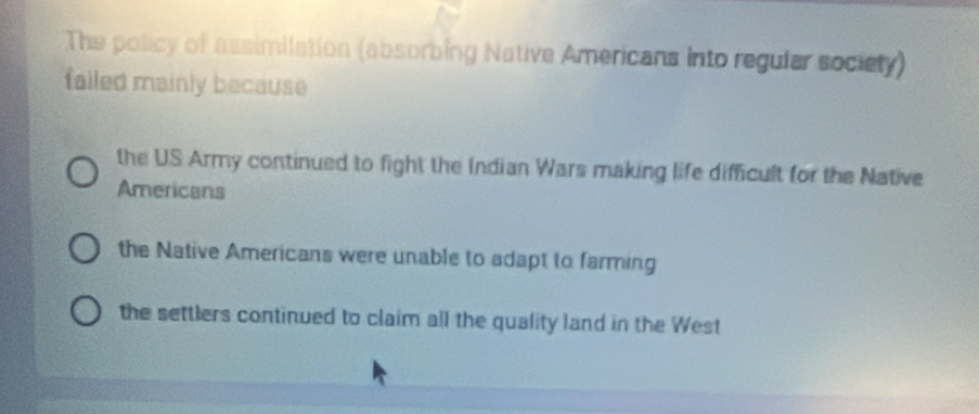 The policy of assimilation (absorbing Native Americans into regular society)
failed mainly because
the US Army continued to fight the Indian Wars making life difficult for the Native
Americans
the Native Americans were unable to adapt to farming
the settlers continued to claim all the quality land in the West