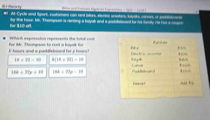 Ready Write and Evaluate Algebrais Expressions = Quiz = Level F
() At Cycle and Sport, customers can rent bikes, electric scoaters, kayaks, canoes, or paddleboards
by the hour. Mr. Thompson is renting a kayak and a paddleboard for his family. He has a coupon
for $10 off.
Which expression represents the total cost
for Mr. Thompson to rent a kayak for
k hours and a paddleboard for p hours?
18+22=10 k(18+22)=10
18k+22p+10 18k+22p=10