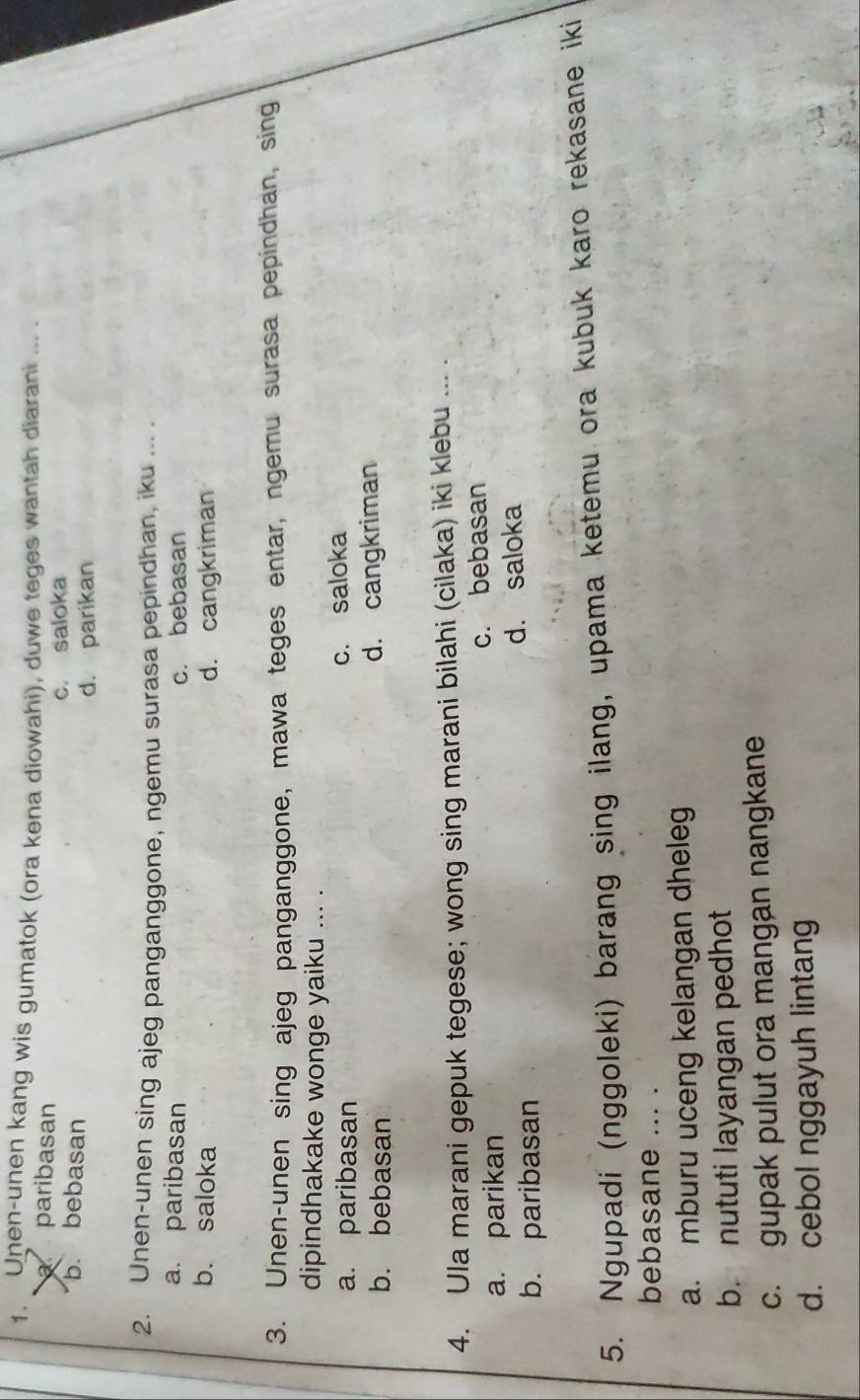 Unen-unen kang wis gumatok (ora kena diowahi), duwe teges wantah diarani ... .
paribasan
b. bebasan c. saloka
d. parikan
2. Unen-unen sing ajeg panganggone, ngemu surasa pepindhan, iku ... .
a. paribasan c. bebasan
b. saloka d. cangkriman
3. Unen-unen sing ajeg panganggone, mawa teges entar, ngemu surasa pepindhan, sing
dipindhakake wonge yaiku ... .
a. paribasan c. saloka
b. bebasan d. cangkriman
4. Ula marani gepuk tegese; wong sing marani bilahi (cilaka) iki klebu ... .
a. parikan c. bebasan
b. paribasan d. saloka
5. Ngupadi (nggoleki) barang sing ilang, upama ketemu ora kubuk karo rekasane iki
bebasane ... .
a. mburu uceng kelangan dheleg
b. nututi layangan pedhot
c. gupak pulut ora mangan nangkane
d. cebol nggayuh lintang