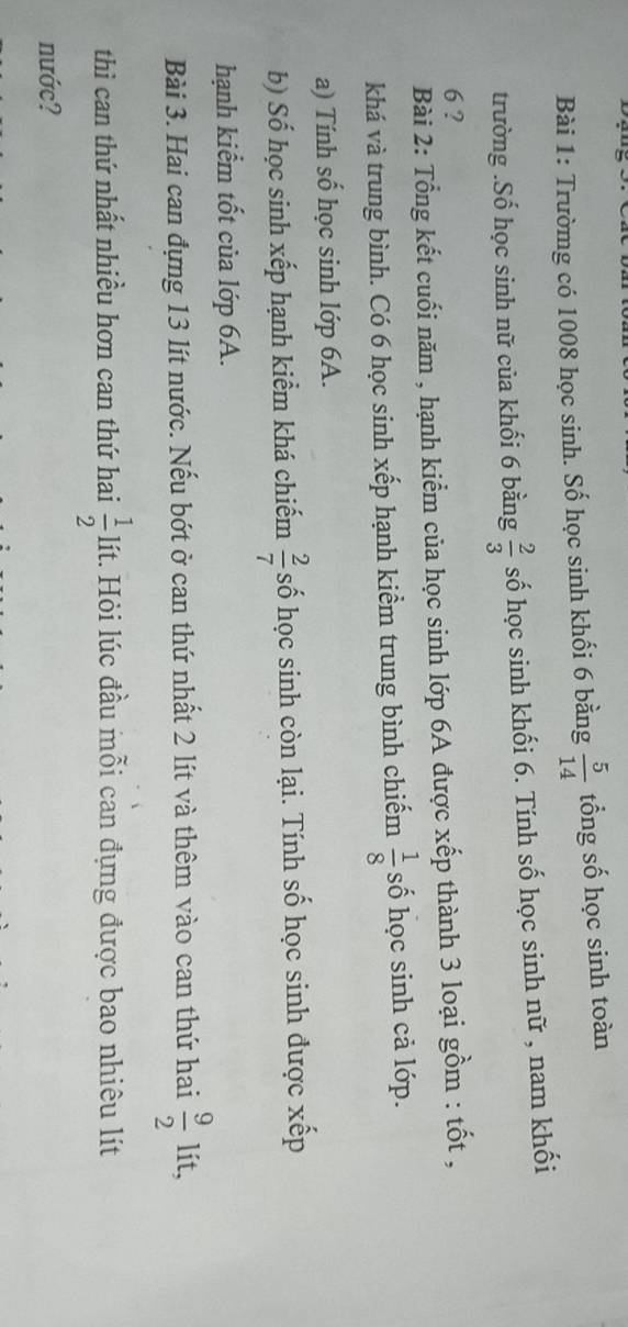 Trườmg có 1008 học sinh. Số học sinh khối 6 bằng  5/14  tổng số học sinh toàn 
trường .Số học sinh nữ của khối 6 bằng  2/3  số học sinh khối 6. Tính số học sinh nữ , nam khối
6 ? 
Bài 2: Tổng kết cuối năm , hạnh kiểm của học sinh lớp 6A được xếp thành 3 loại gồm : tốt , 
khá và trung bình. Có 6 học sinh xếp hạnh kiểm trung bình chiếm  1/8  số học sinh cả lớp. 
a) Tính số học sinh lớp 6A. 
b) Số học sinh xếp hạnh kiểm khá chiếm  2/7  số học sinh còn lại. Tính số học sinh được xếp 
hạnh kiểm tốt của lớp 6A. 
Bài 3. Hai can đựng 13 lít nước. Nếu bớt ở can thứ nhất 2 lít và thêm vào can thứ hai  9/2  lít, 
thì can thứ nhất nhiều hơn can thứ hai  1/2  lít. Hỏi lúc đầu mỗi can đựng được bao nhiêu lít 
nước?
