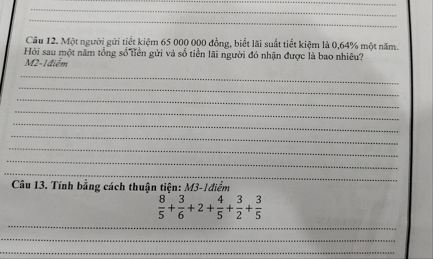 Một người gửi tiết kiệm 65 000 000 đồng, biết lãi suất tiết kiệm là 0,64% một năm. 
Hỏi sau một năm tổng số tiền gửi và số tiền lãi người đó nhận được là bao nhiêu?
M2-1điểm
_ 
_ 
_ 
_ 
_ 
_ 
_ 
_ 
_ 
Câu 13. Tính bằng cách thuận tiện: M3-1điểm
 8/5 + 3/6 +2+ 4/5 + 3/2 + 3/5 
_ 
_ 
_