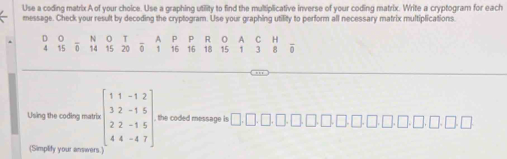 Use a coding matrix A of your choice. Use a graphing utility to find the multiplicative inverse of your coding matrix. Write a cryptogram for each 
message. Check your result by decoding the cryptogram. Use your graphing utility to perform all necessary matrix multiplications. 
D 0 N 0 T A P P R 0 A C H
4 15 0 14 15 20 0 1 16 16 18 15 1 3 8 overline 0
Using the coding matrix beginbmatrix 1&1&-1&2 3&2&-1&5 2&2&-1&5 4&4&-4&7endbmatrix , the coded message is □ ,□ ,□ ,□ ,□ ,□ ,□ ,□
(Simplify your answers.)