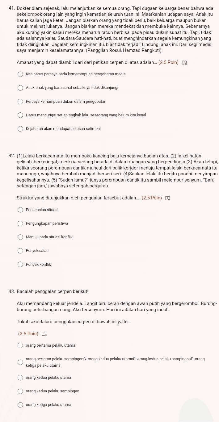 Dokter diam sejenak, lalu melanjutkan ke semua orang. Tapi dugaan keluarga benar bahwa ada
sekelompok orang lain yang ingin kematian seluruh tuan ini. Maafkanlah ucapan saya: Anak itu
harus kalian jaga ketat. Jangan biarkan orang yang tidak perlu, baik keluarga maupun bukan
untuk melihat lukanya. Jangan biarkan mereka mendekat dan membuka kainnya. Sebenarnya
aku kurang yakin kalau mereka menaruh racun berbisa, pada pisau dukun sunat itu. Tapi, tidak
ada salahnya kalau Saudara-Saudara hati-hati, buat menghindarkan segala kemungkinan yang
tidak diinginkan. Jagalah kemungkinan itu, biar tidak terjadi. Lindungi anak ini. Dari segi medis
saya menjamin keselamatannya. (Panggilan Rosul, Hamzad Rangkuti).
Amanat yang dapat diambil dari dari petikan cerpen di atas adalah... (2.5 Poin) 
Kita harus percaya pada kemammpuan pengobatan medis
Anak-anak yang baru sunat sebaiknya tidak dikunjungi
Percaya kemampuan dukun dalam pengobatan
Harus mencurigai setiap tingkah laku seseorang yang belum kita kenal
Kejahatan akan mendapat balasan setimpal
42. (1)Lelaki berkacamata itu membuka kancing baju kemejanya bagian atas. (2) la kelihatan
gelisah, berkeringat, meski ia sedang berada di dalam ruangan yang berpendingin.(3) Akan tetapi,
ketika seorang perempuan cantik muncul dari balik koridor menuju tempat lelaki berkacamata itu
menunggu, wajahnya berubah menjadi berseri-seri. (4)Seakan lelaki itu begitu pandai menyimpan
kegelisahannya. (5) “Sudah lama?” tanya perempuan cantik itu sambil melempar senyum. “Baru
setengah jam," jawabnya setengah bergurau.
Struktur yang ditunjukkan oleh penggalan tersebut adalah.... (2.5 Poin) ₹
Pengenalan situasi
Pengungkapan peristiwa
Menuju pada situasi konflik
Penyelesaian
Puncak konflik
43. Bacalah penggalan cerpen berikut!
Aku memandang keluar jendela. Langit biru cerah dengan awan putih yang bergerombol. Burung-
burung beterbangan riang. Aku tersenyum. Hari ini adalah hari yang indah.
Tokoh aku dalam penggalan cerpen di bawah ini yaitu...
(2.5 Poin) ₹
orang pertama pelaku utama
orang pertama pelaku sampinganC. orang kedua pelaku utamaD. orang kedua pelaku sampinganE. orang
ketiga pelaku utama
orang kedua pelaku utama
orang kedua pelaku sampingan
orang ketiga pelaku utama