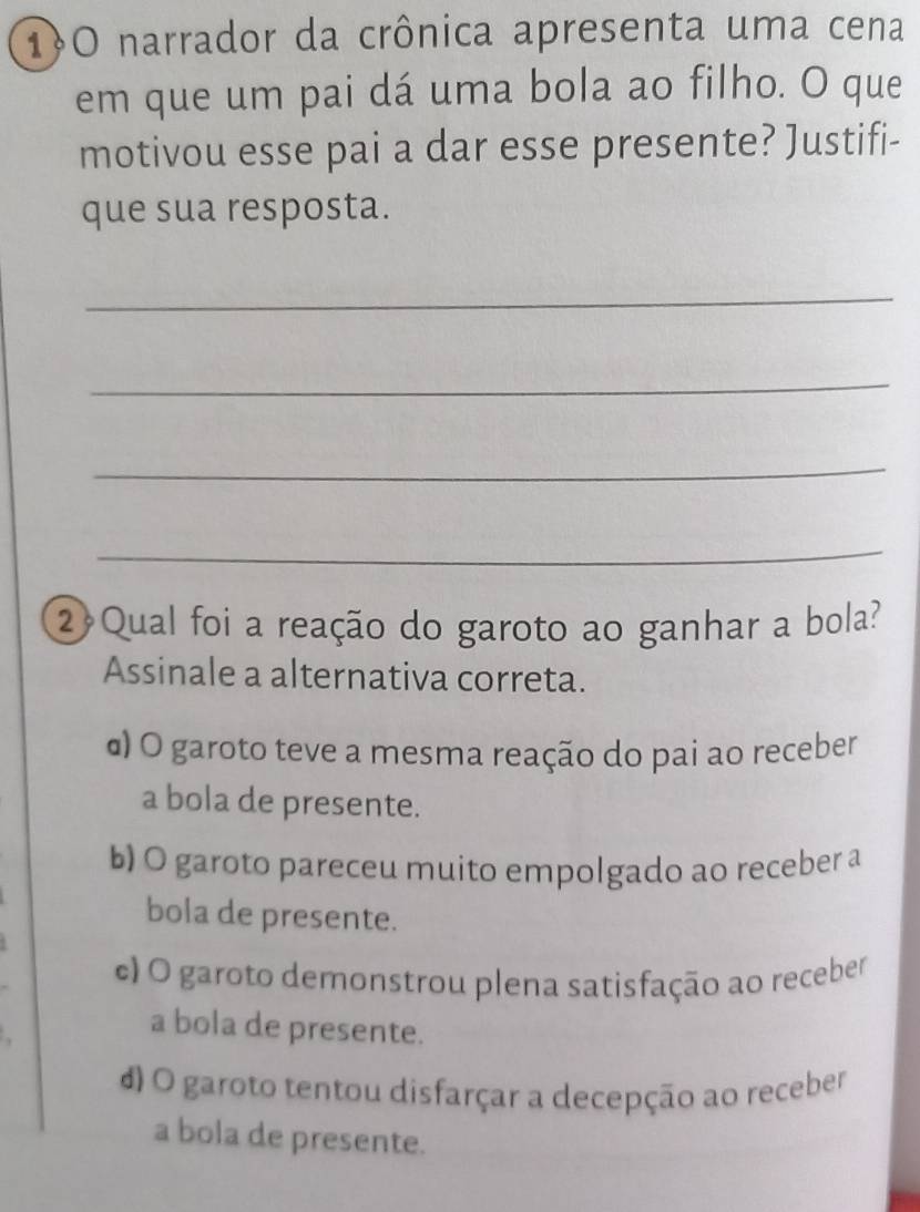 1O narrador da crônica apresenta uma cena
em que um pai dá uma bola ao filho. O que
motivou esse pai a dar esse presente? Justifi-
que sua resposta.
_
_
_
_
2 Qual foi a reação do garoto ao ganhar a bola?
Assinale a alternativa correta.
α) O garoto teve a mesma reação do pai ao receber
a bola de presente.
b) O garoto pareceu muito empolgado ao receber a
bola de presente.
c) O garoto demonstrou plena satisfação ao receber
a bola de presente.
d) O garoto tentou disfarçar a decepção ao receber
a bola de presente.