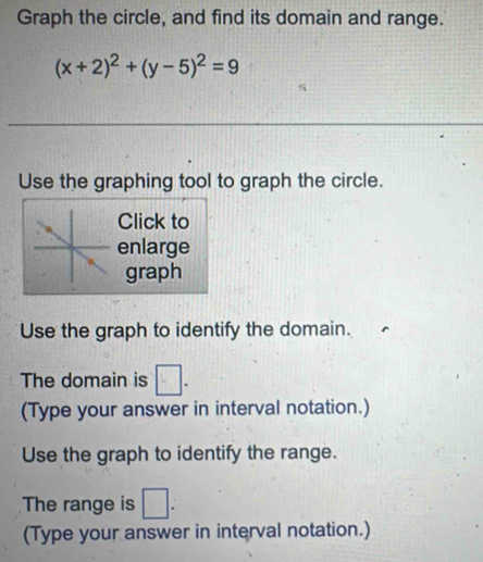 Graph the circle, and find its domain and range.
(x+2)^2+(y-5)^2=9
_ 
Use the graphing tool to graph the circle. 
Click to 
enlarge 
graph 
Use the graph to identify the domain. 
The domain is □. 
(Type your answer in interval notation.) 
Use the graph to identify the range. 
The range is □. 
(Type your answer in interval notation.)